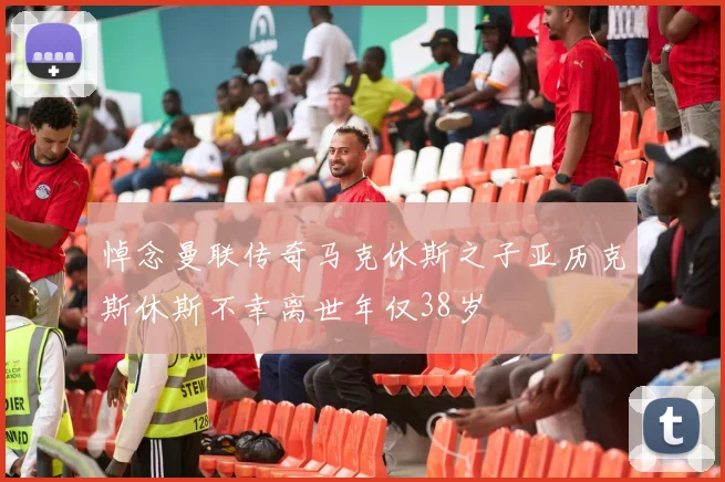 悼念曼联传奇马克休斯之子亚历克斯休斯不幸离世年仅38岁