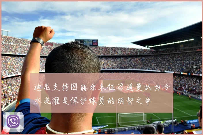 迪尼支持图赫尔未征召道曼认为冷水浇灌是保护球员的明智之举