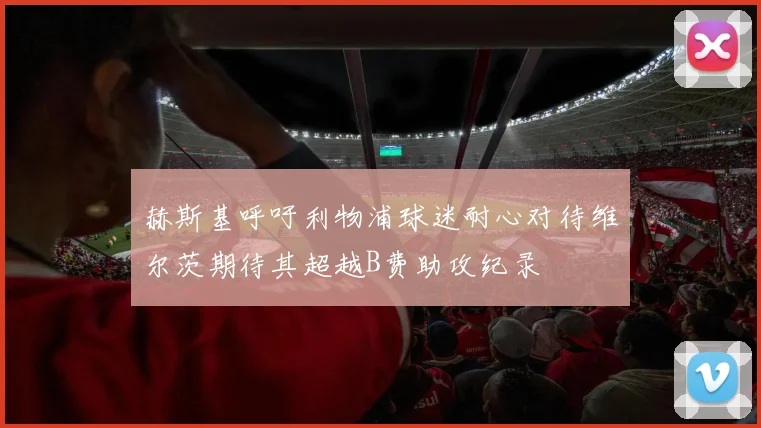 赫斯基呼吁利物浦球迷耐心对待维尔茨期待其超越B费助攻纪录