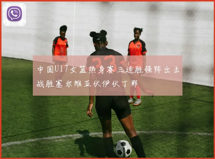 中国U17女篮热身赛三连胜强阵出击战胜塞尔维亚伏伊伏丁那