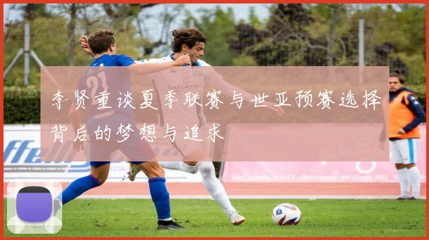李贤重谈夏季联赛与世亚预赛选择背后的梦想与追求