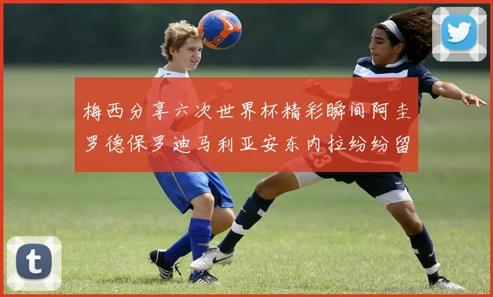 梅西分享六次世界杯精彩瞬间阿圭罗德保罗迪马利亚安东内拉纷纷留言评论