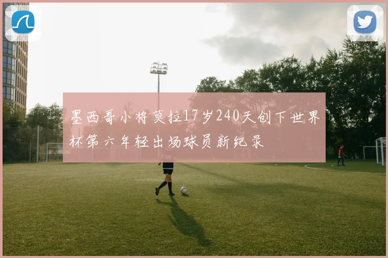 墨西哥小将莫拉17岁240天创下世界杯第六年轻出场球员新纪录