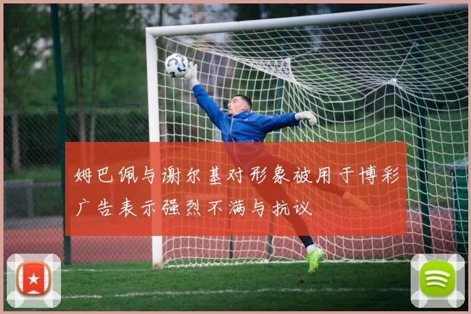 姆巴佩与谢尔基对形象被用于博彩广告表示强烈不满与抗议