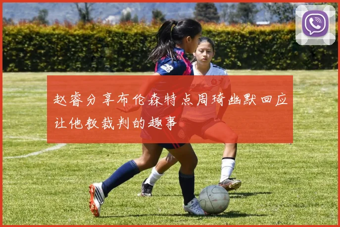 赵睿分享布伦森特点周琦幽默回应让他教裁判的趣事