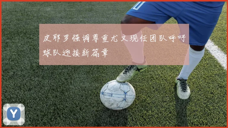 皮耶罗强调尊重尤文现任团队呼吁球队迎接新篇章