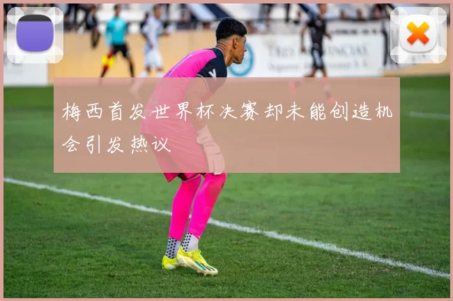 梅西首发世界杯决赛却未能创造机会引发热议