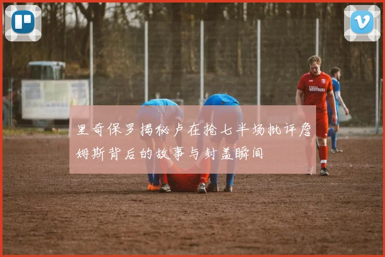 里奇保罗揭秘卢在抢七半场批评詹姆斯背后的故事与封盖瞬间