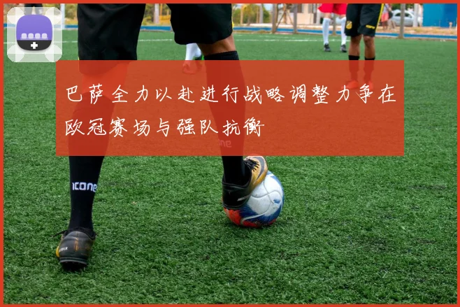 巴萨全力以赴进行战略调整力争在欧冠赛场与强队抗衡