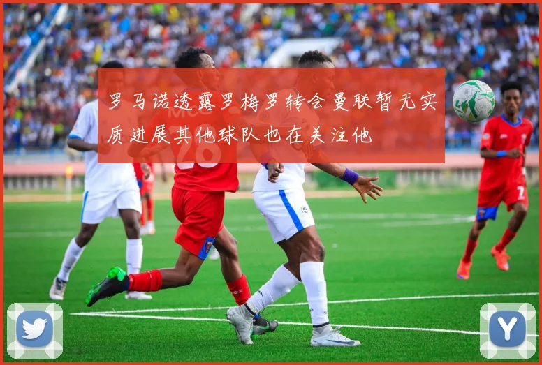 罗马诺透露罗梅罗转会曼联暂无实质进展其他球队也在关注他