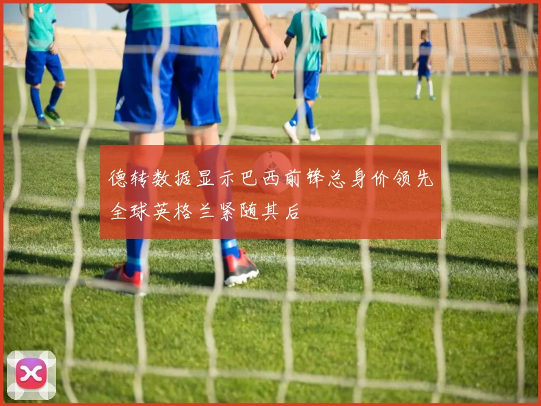 德转数据显示巴西前锋总身价领先全球英格兰紧随其后