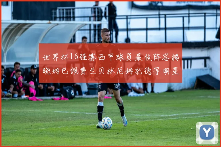 世界杯16强赛西甲球员最佳阵容揭晓姆巴佩费兰贝林厄姆孔德等明星入选