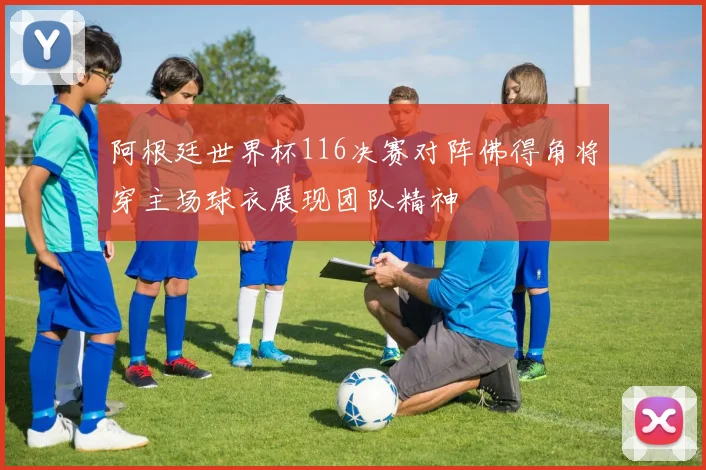 阿根廷世界杯116决赛对阵佛得角将穿主场球衣展现团队精神