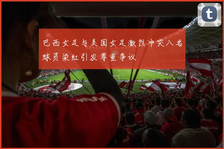 巴西女足与美国女足激烈冲突八名球员染红引发尊重争议