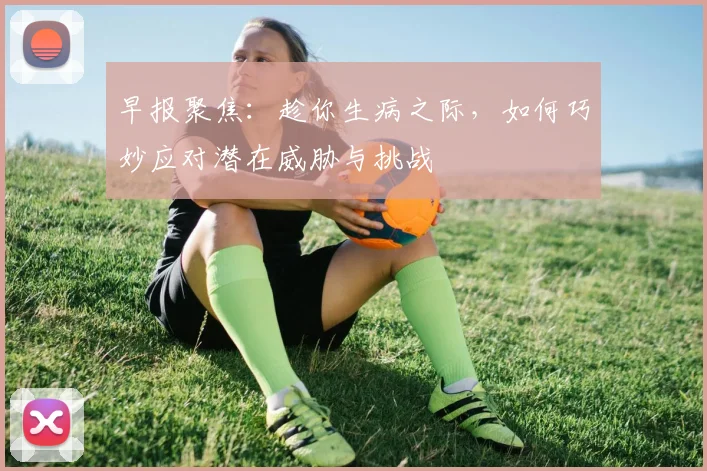 早报聚焦：趁你生病之际，如何巧妙应对潜在威胁与挑战