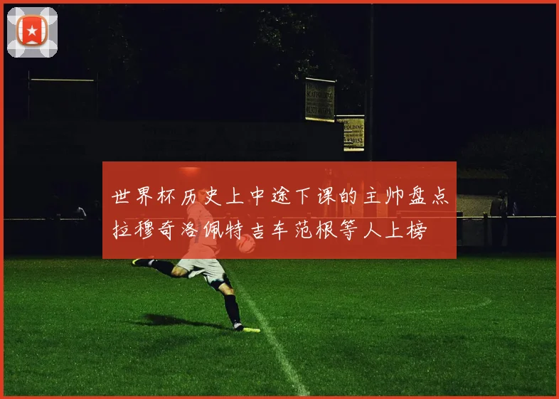 世界杯历史上中途下课的主帅盘点拉穆奇洛佩特吉车范根等人上榜
