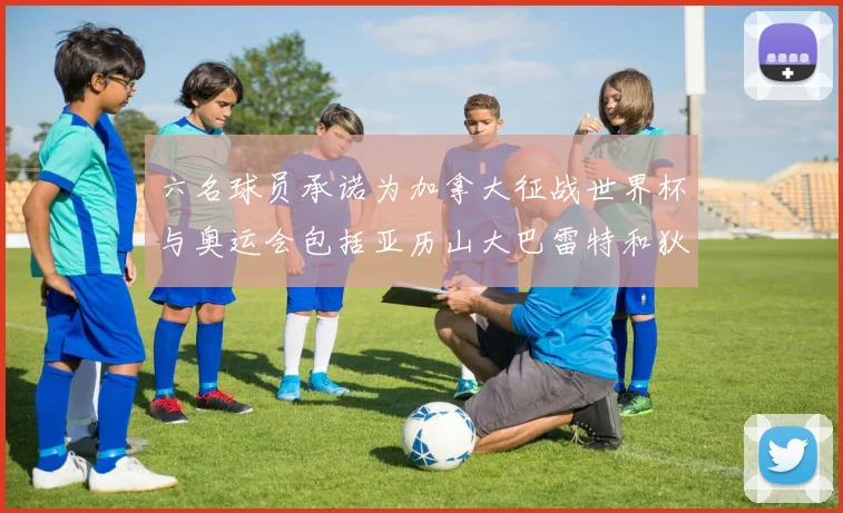 六名球员承诺为加拿大征战世界杯与奥运会包括亚历山大巴雷特和狄龙在内