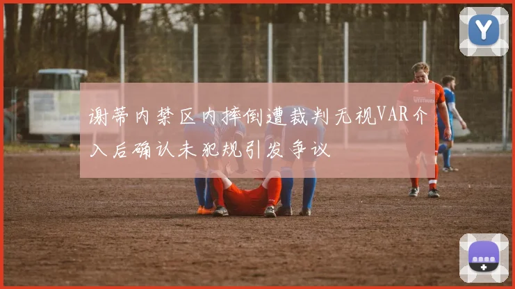 谢蒂内禁区内摔倒遭裁判无视VAR介入后确认未犯规引发争议