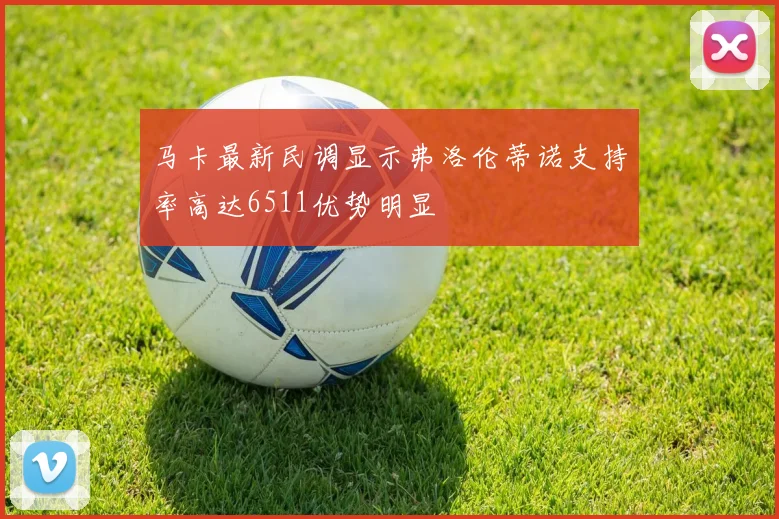 马卡最新民调显示弗洛伦蒂诺支持率高达6511优势明显