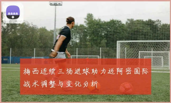 梅西连续三场进球助力迈阿密国际战术调整与变化分析