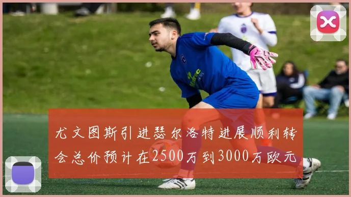 尤文图斯引进瑟尔洛特进展顺利转会总价预计在2500万到3000万欧元之间