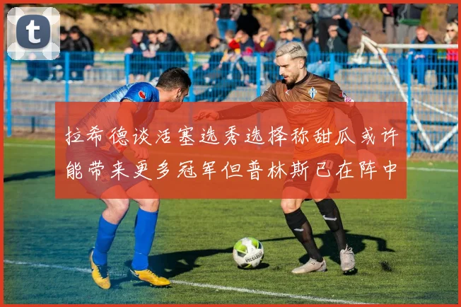 拉希德谈活塞选秀选择称甜瓜或许能带来更多冠军但普林斯已在阵中