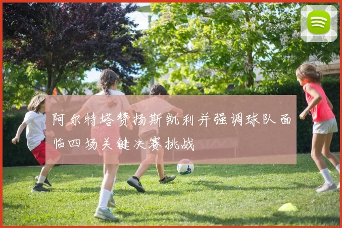 阿尔特塔赞扬斯凯利并强调球队面临四场关键决赛挑战