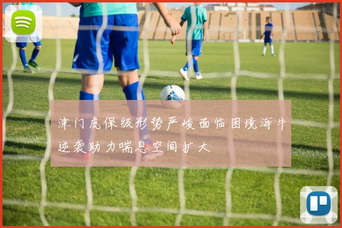 津门虎保级形势严峻面临困境海牛逆袭助力喘息空间扩大