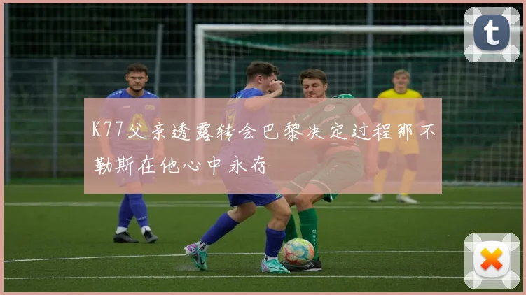 K77父亲透露转会巴黎决定过程那不勒斯在他心中永存